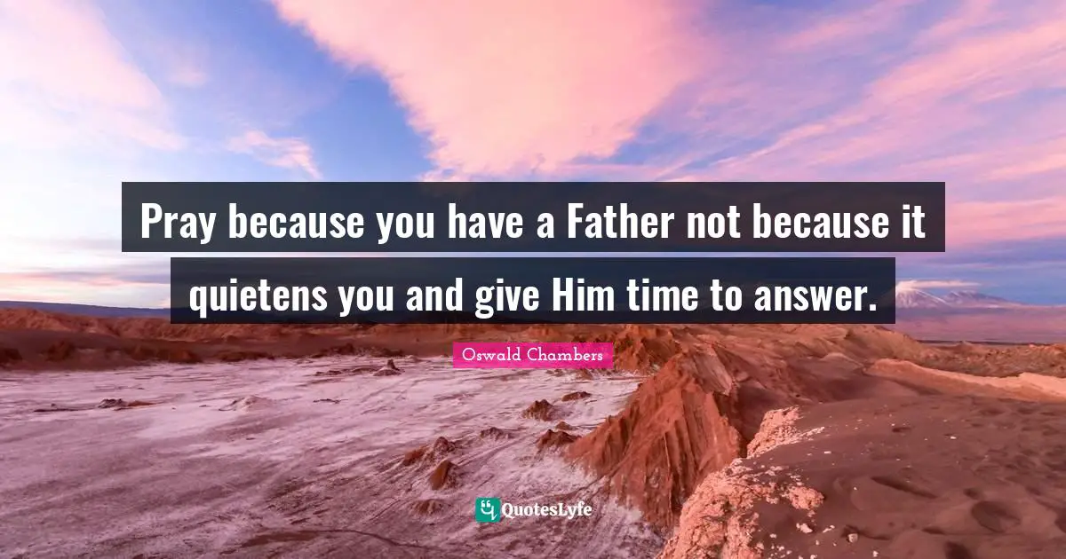 Pray because you have a Father not because it quietens you and give Him time to answer.