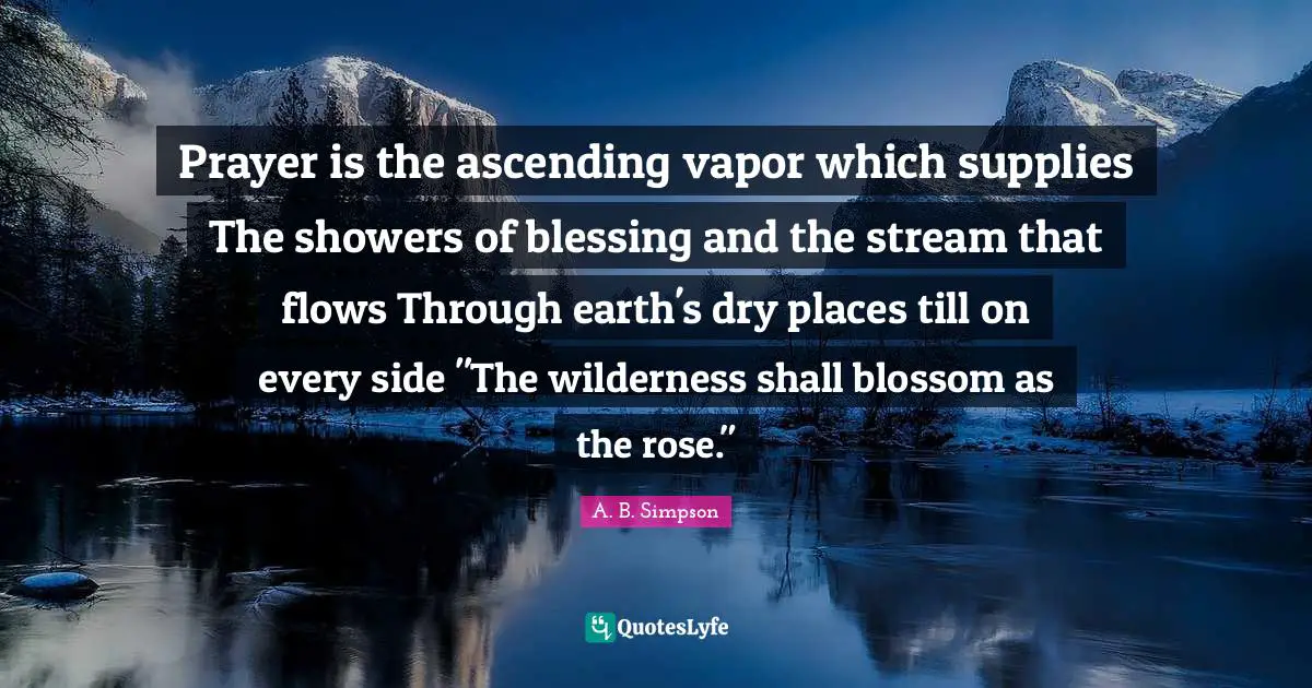 Prayer is the ascending vapor which supplies The showers of blessing and the stream that flows Through earth's dry places till on every side "The wilderness shall blossom as the rose."