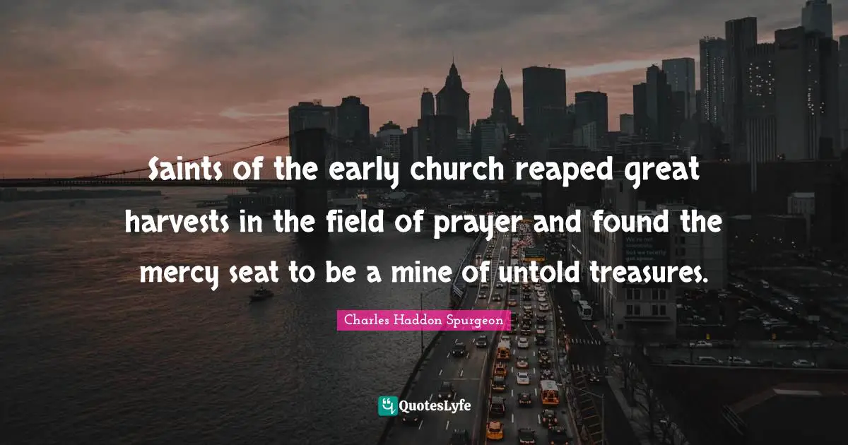 Charles Haddon Spurgeon Quotes: "Saints of the early church reaped great harvests in the field of prayer and found the mercy seat to be a mine of untold treasures."