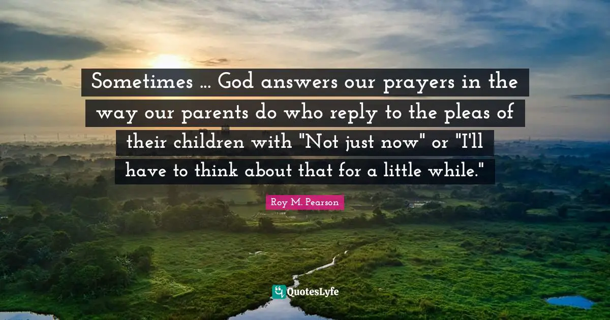 Sometimes ... God answers our prayers in the way our parents do who reply to the pleas of their children with "Not just now" or "I'll have to think about that for a little while."