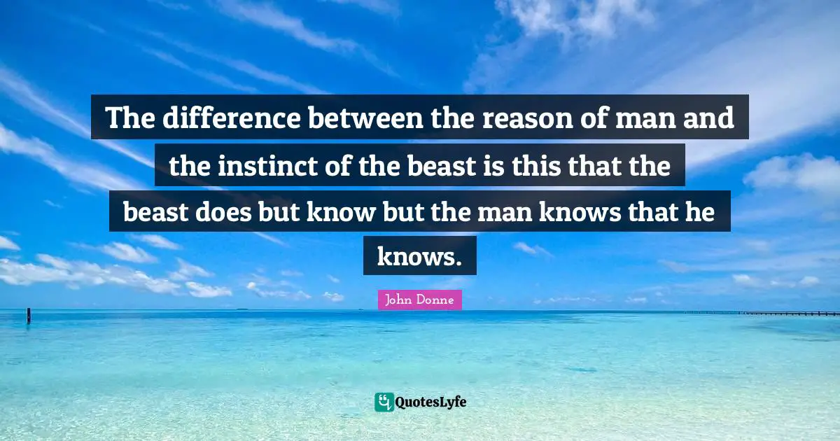 The difference between the reason of man and the instinct of the beast is this that the beast does but know but the man knows that he knows.