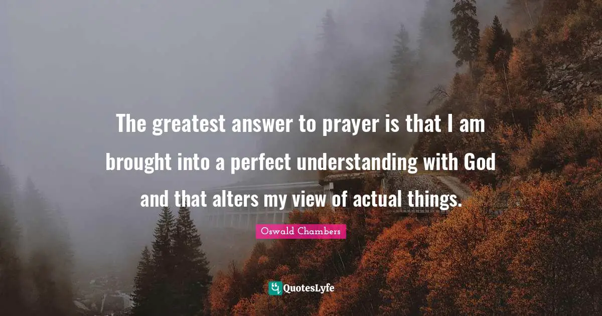 The greatest answer to prayer is that I am brought into a perfect understanding with God and that alters my view of actual things.