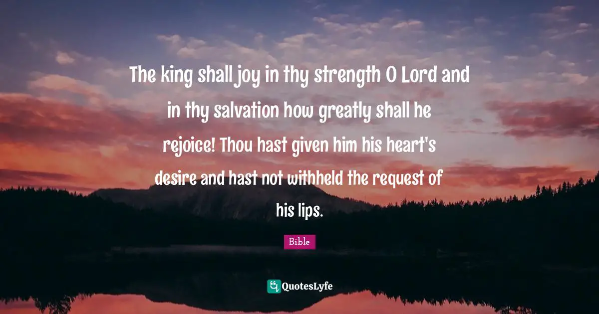 The king shall joy in thy strength O Lord and in thy salvation how greatly shall he rejoice! Thou hast given him his heart's desire and hast not withheld the request of his lips.