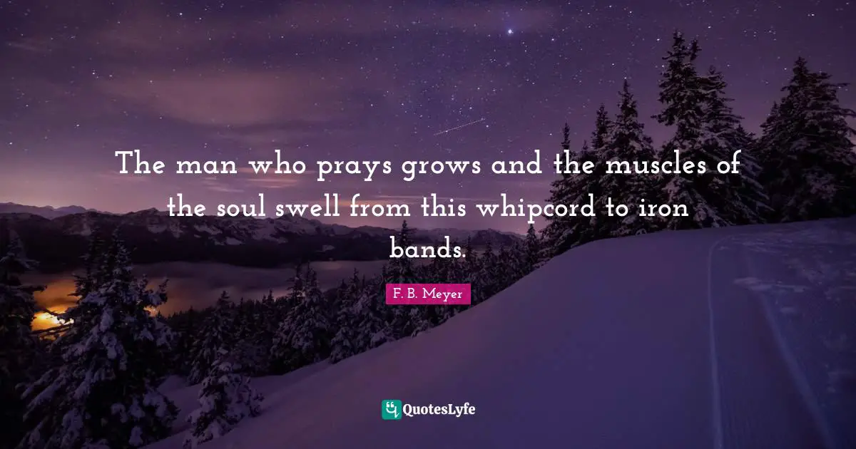 The man who prays grows and the muscles of the soul swell from this whipcord to iron bands.