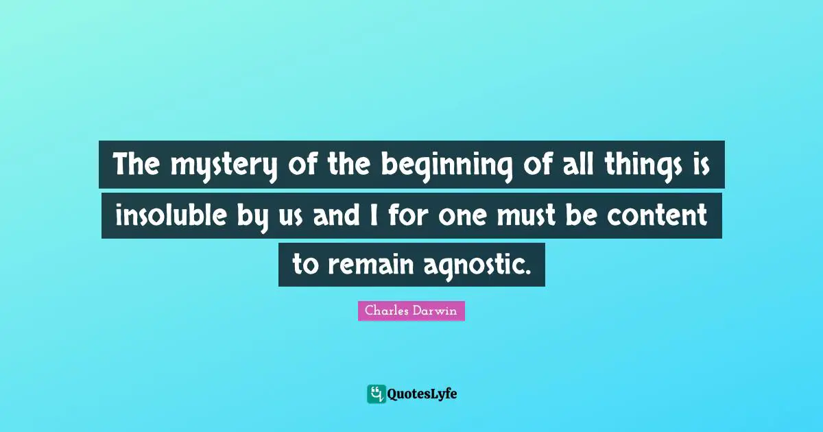 The mystery of the beginning of all things is insoluble by us and I for one must be content to remain agnostic.