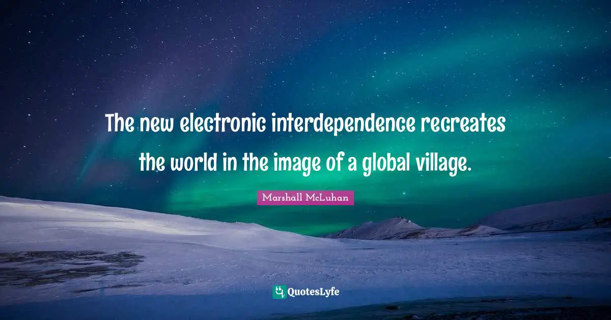 The new electronic interdependence recreates the world in the image of a global village.