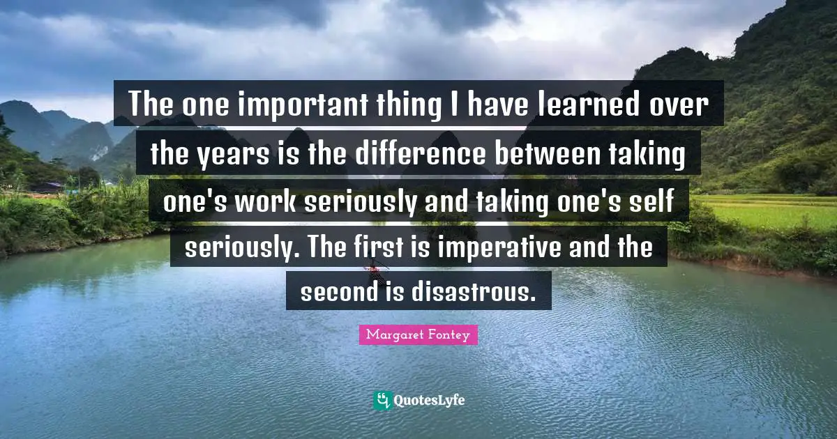 The one important thing I have learned over the years is the difference between taking one's work seriously and taking one's self seriously. The first is imperative and the second is disastrous.