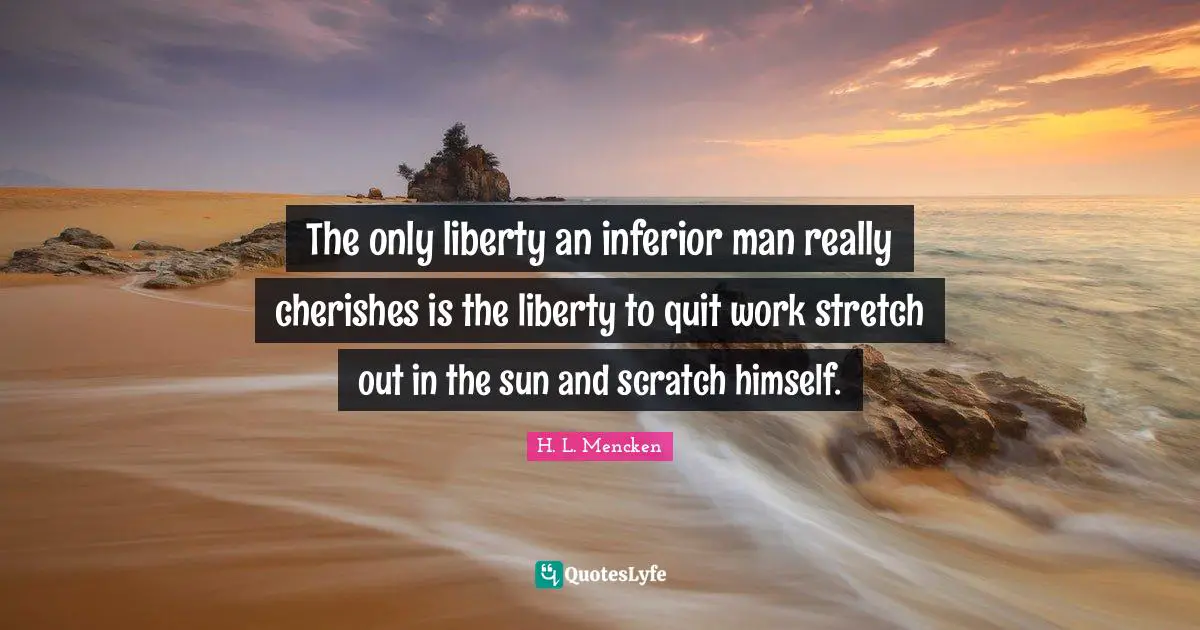 The only liberty an inferior man really cherishes is the liberty to quit work stretch out in the sun and scratch himself.