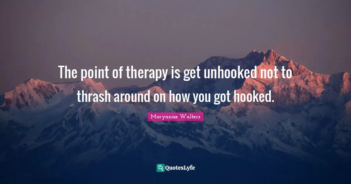 The point of therapy is get unhooked not to thrash around on how you got hooked.