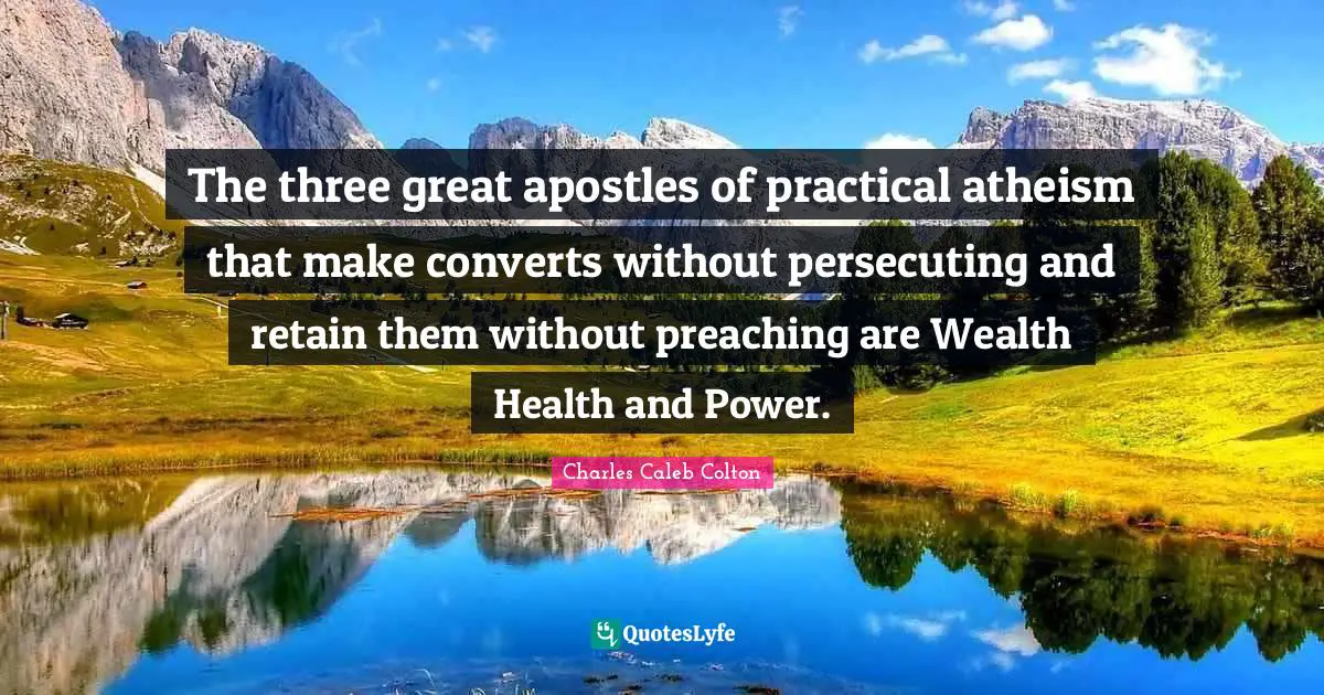 The three great apostles of practical atheism that make converts without persecuting and retain them without preaching are Wealth Health and Power.