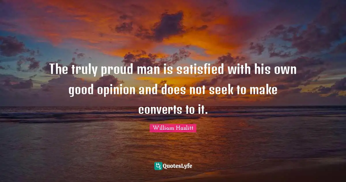 The truly proud man is satisfied with his own good opinion and does not seek to make converts to it.