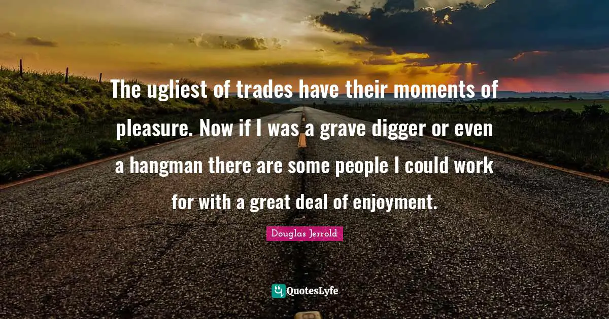 The ugliest of trades have their moments of pleasure. Now if I was a grave digger or even a hangman there are some people I could work for with a great deal of enjoyment.