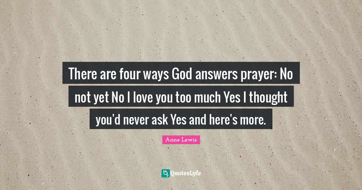 There are four ways God answers prayer: No not yet No I love you too much Yes I thought you'd never ask Yes and here's more.