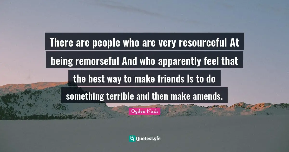 There are people who are very resourceful At being remorseful And who apparently feel that the best way to make friends Is to do something terrible and then make amends.