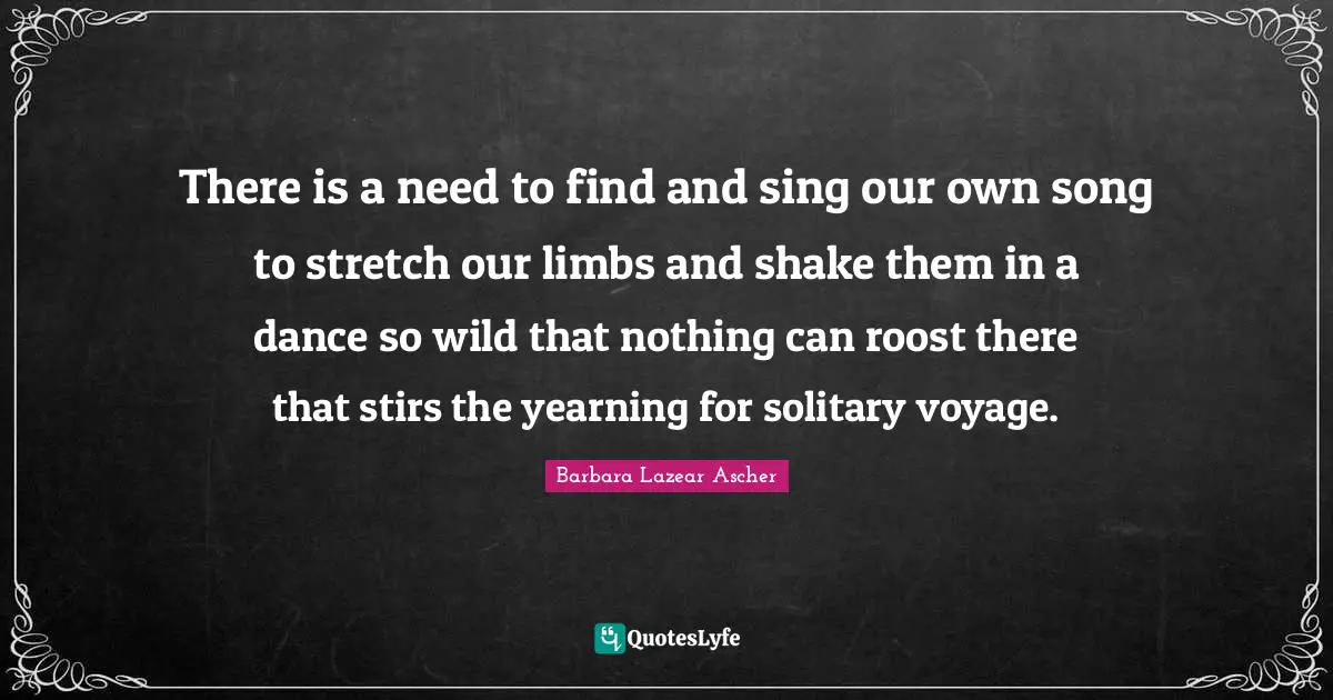 There is a need to find and sing our own song to stretch our limbs and shake them in a dance so wild that nothing can roost there that stirs the yearning for solitary voyage.