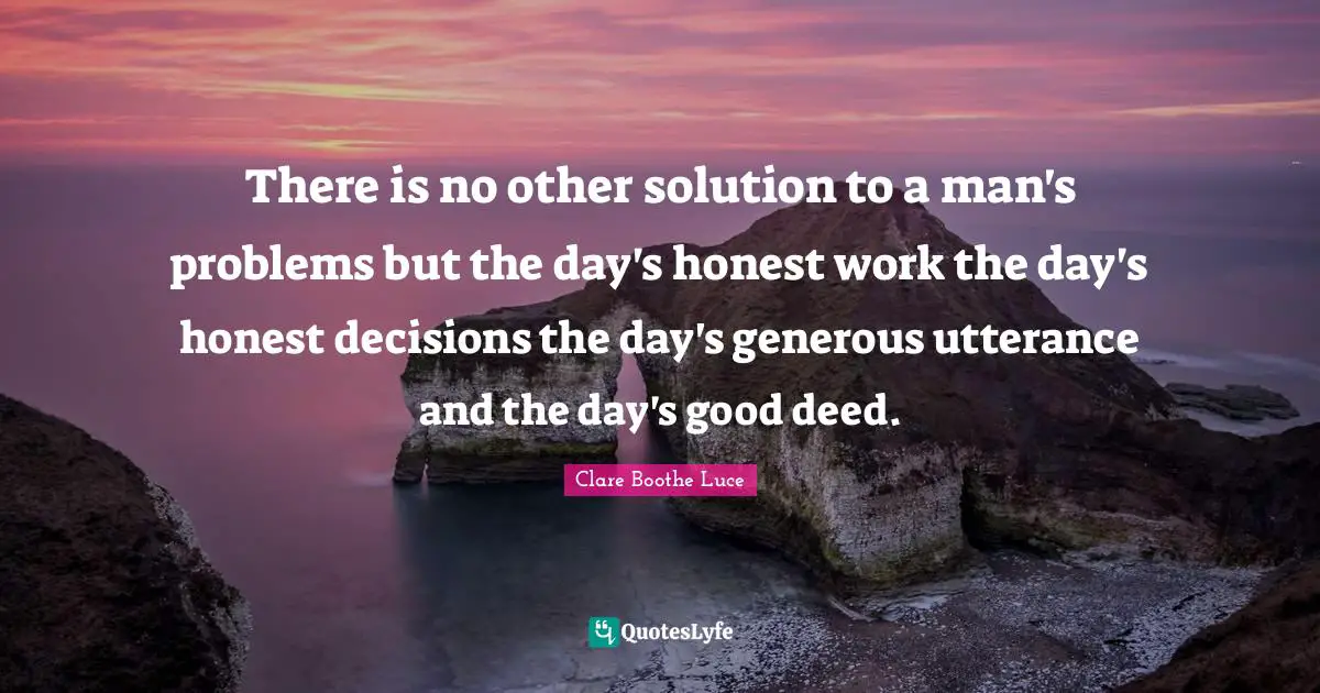 There is no other solution to a man's problems but the day's honest work the day's honest decisions the day's generous utterance and the day's good deed.