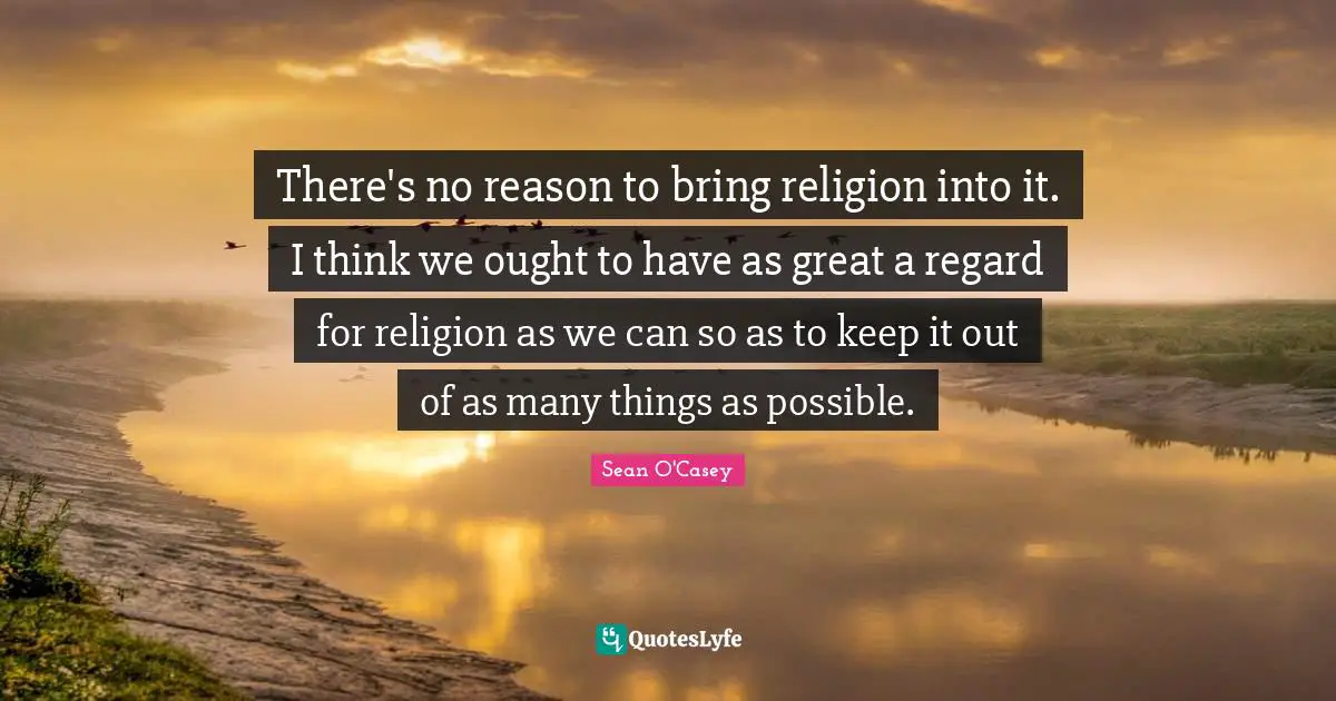 There's no reason to bring religion into it. I think we ought to have as great a regard for religion as we can so as to keep it out of as many things as possible.