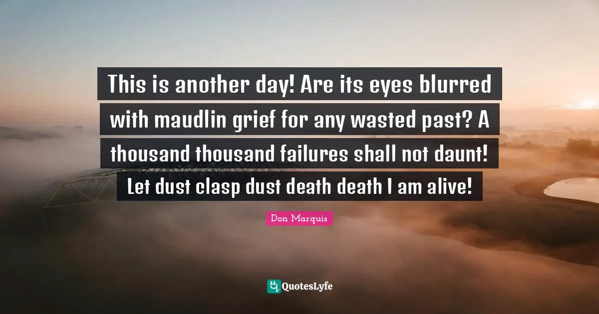 This is another day! Are its eyes blurred with maudlin grief for any wasted past? A thousand thousand failures shall not daunt! Let dust clasp dust death death I am alive!