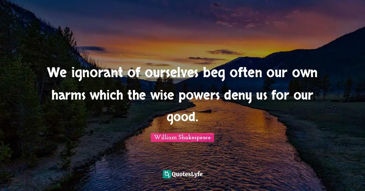 We ignorant of ourselves beg often our own harms which the wise powers deny us for our good.