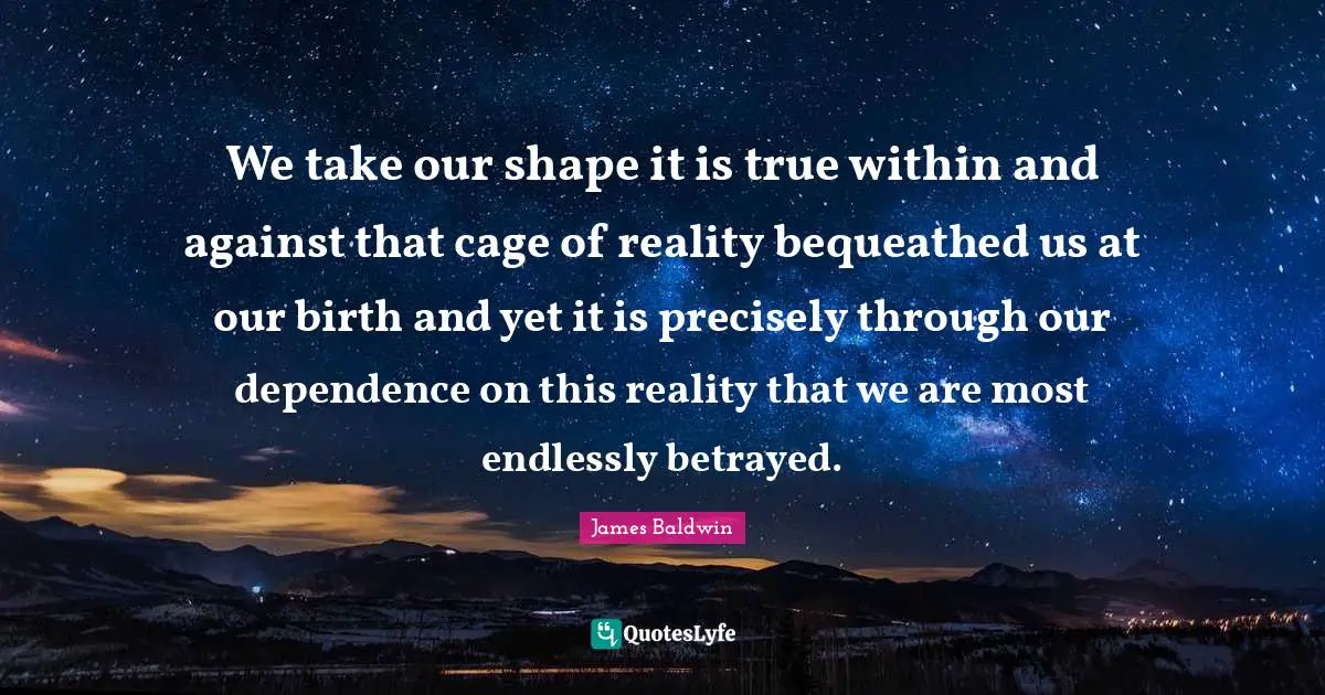 James     Baldwin Quotes: "We take our shape it is true within and against that cage of reality bequeathed us at our birth and yet it is precisely through our dependence on this reality that we are most endlessly betrayed."