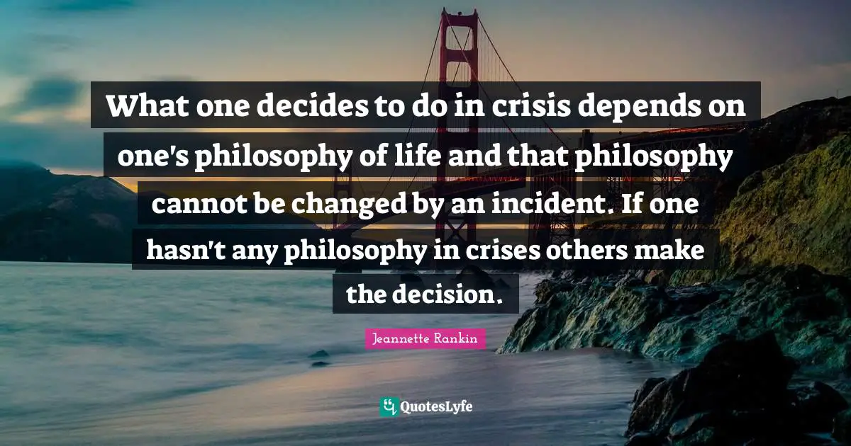 What one decides to do in crisis depends on one's philosophy of life and that philosophy cannot be changed by an incident. If one hasn't any philosophy in crises others make the decision.