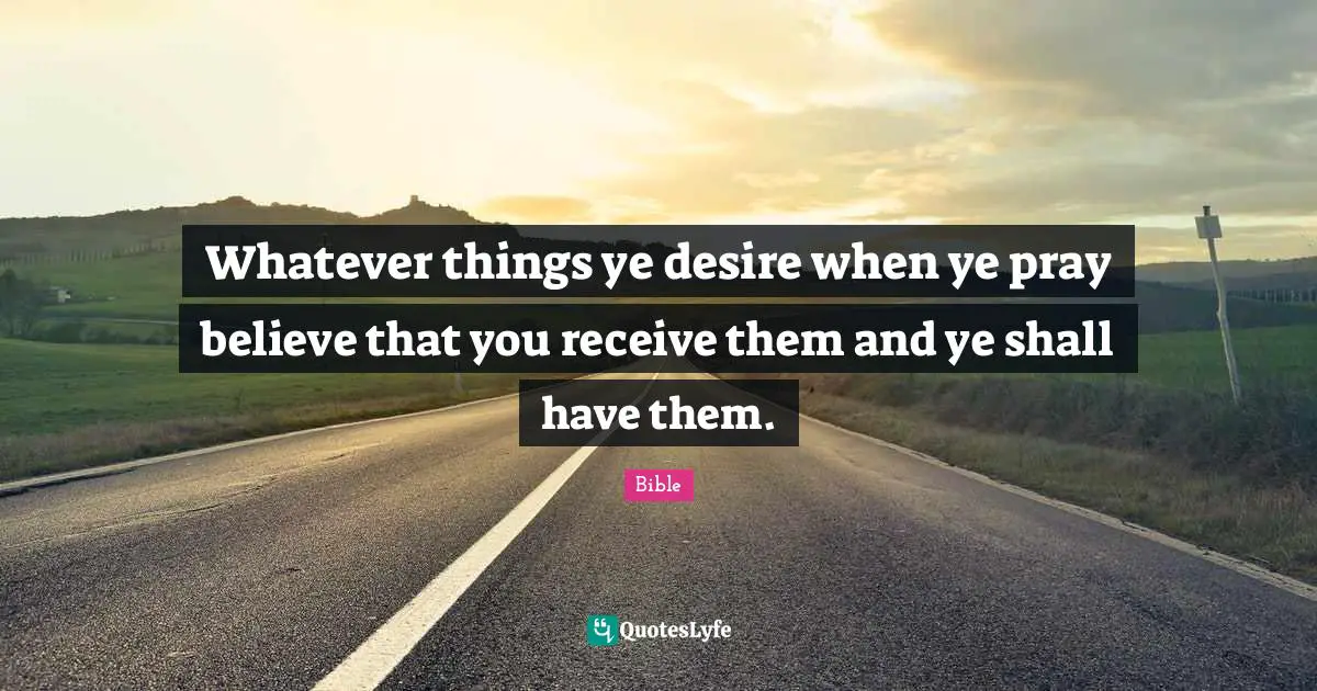 Whatever things ye desire when ye pray believe that you receive them and ye shall have them.