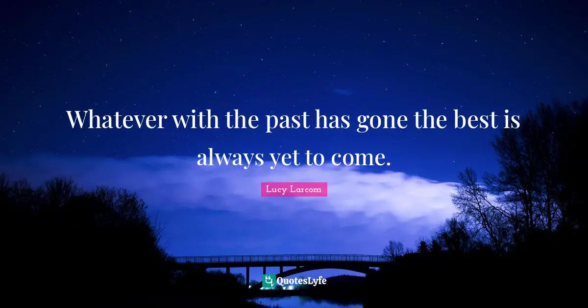 Whatever with the past has gone the best is always yet to come.