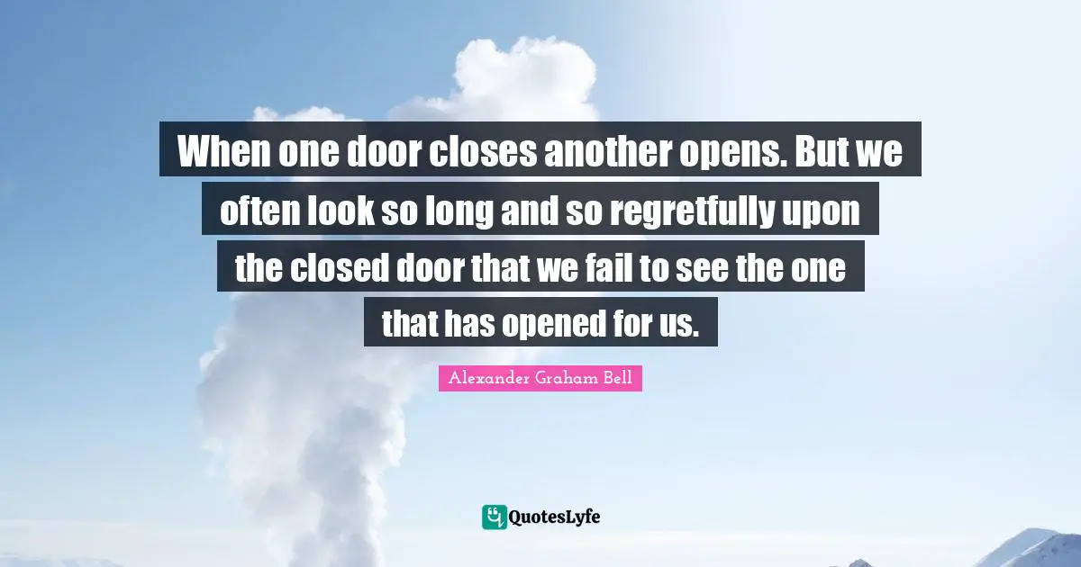 Alexander Graham Bell Quotes: "When one door closes another opens. But we often look so long and so regretfully upon the closed door that we fail to see the one that has opened for us."