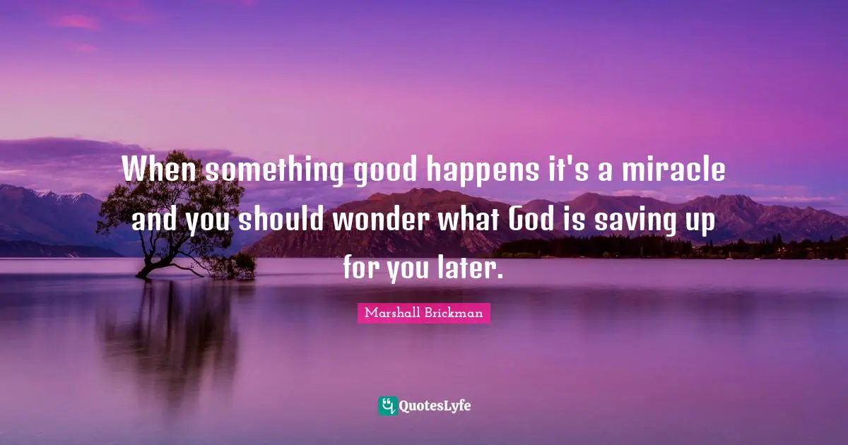 When something good happens it's a miracle and you should wonder what God is saving up for you later.