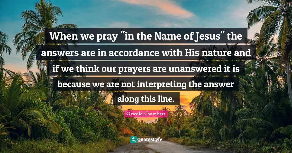 When we pray "in the Name of Jesus" the answers are in accordance with His nature and if we think our prayers are unanswered it is because we are not interpreting the answer along this line.