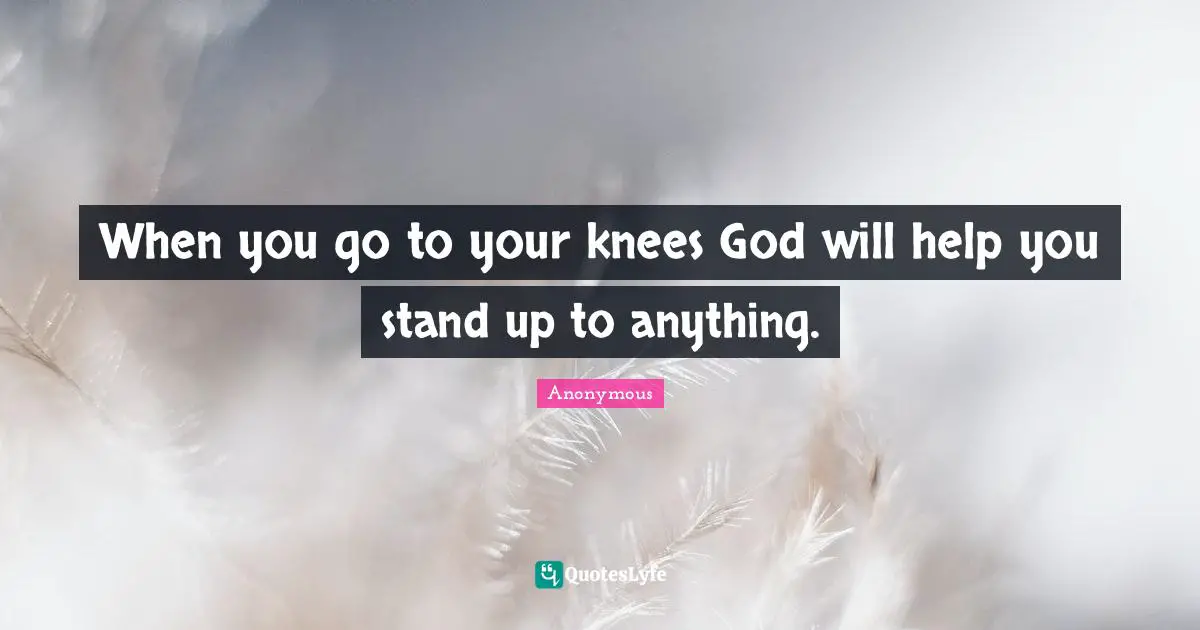 When you go to your knees God will help you stand up to anything.