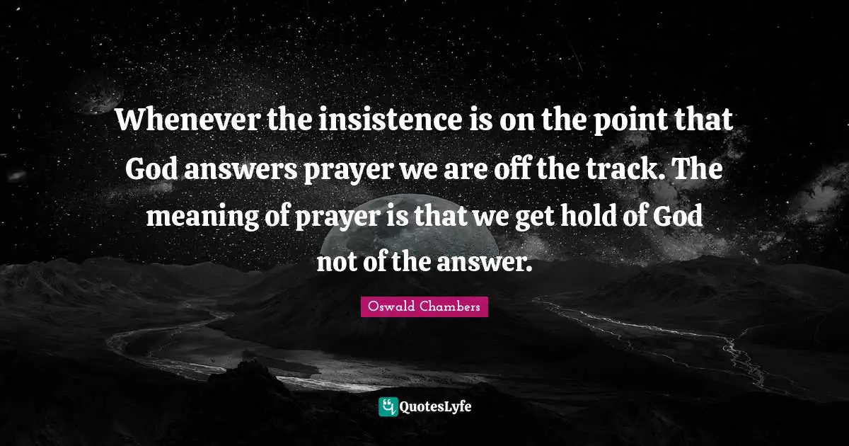 Whenever the insistence is on the point that God answers prayer we are off the track. The meaning of prayer is that we get hold of God not of the answer.