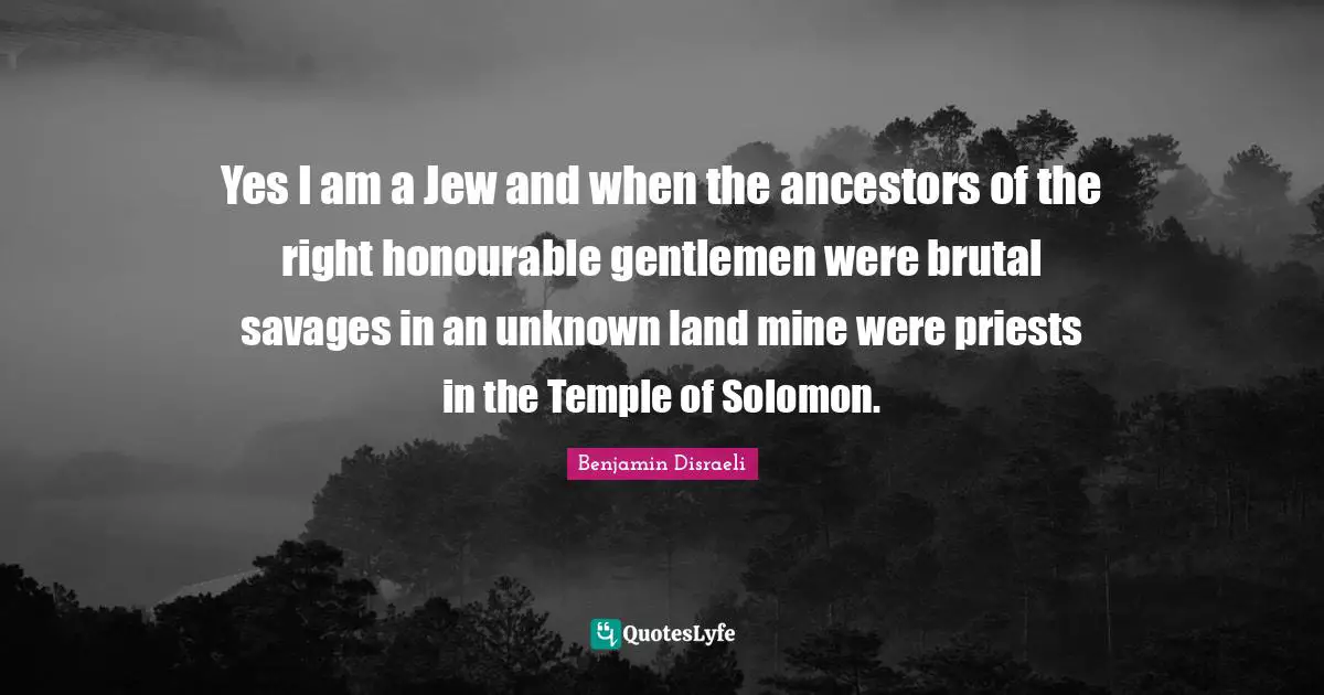 Yes I am a Jew and when the ancestors of the right honourable gentlemen were brutal savages in an unknown land mine were priests in the Temple of Solomon.