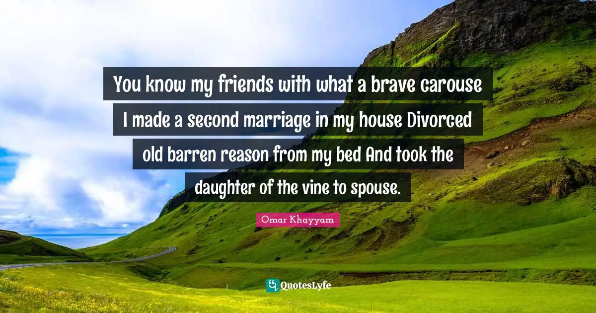 You know my friends with what a brave carouse I made a second marriage in my house Divorced old barren reason from my bed And took the daughter of the vine to spouse.
