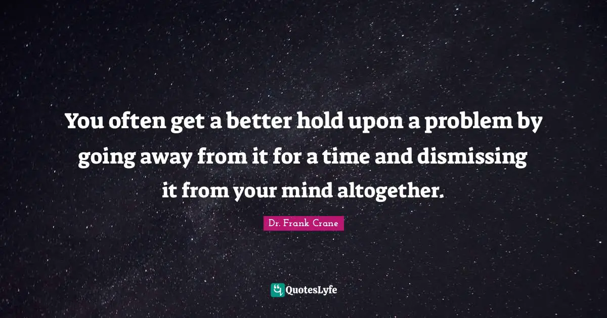 You often get a better hold upon a problem by going away from it for a time and dismissing it from your mind altogether.