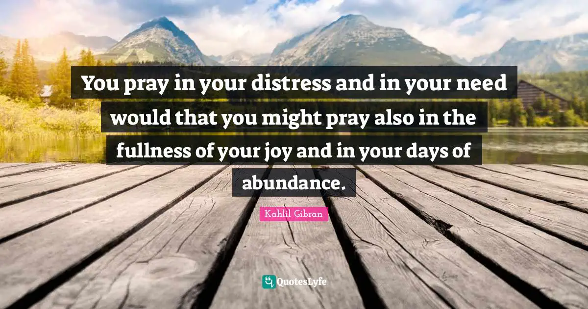 You pray in your distress and in your need would that you might pray also in the fullness of your joy and in your days of abundance.