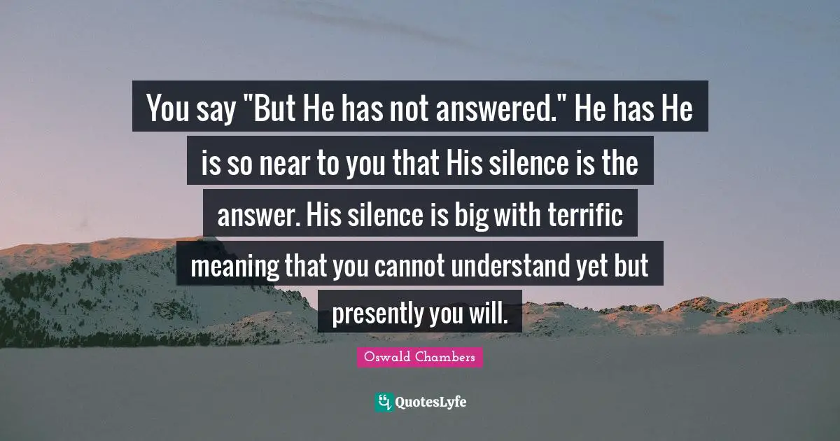 You say "But He has not answered." He has He is so near to you that His silence is the answer. His silence is big with terrific meaning that you cannot understand yet but presently you will.