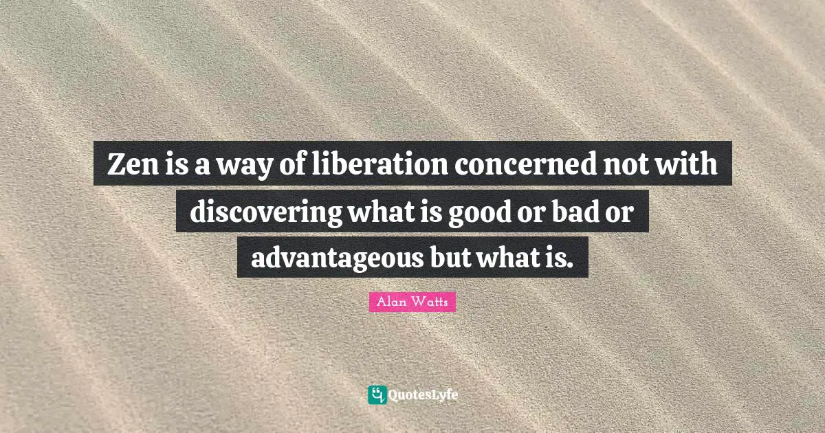 Zen is a way of liberation concerned not with discovering what is good or bad or advantageous but what is.