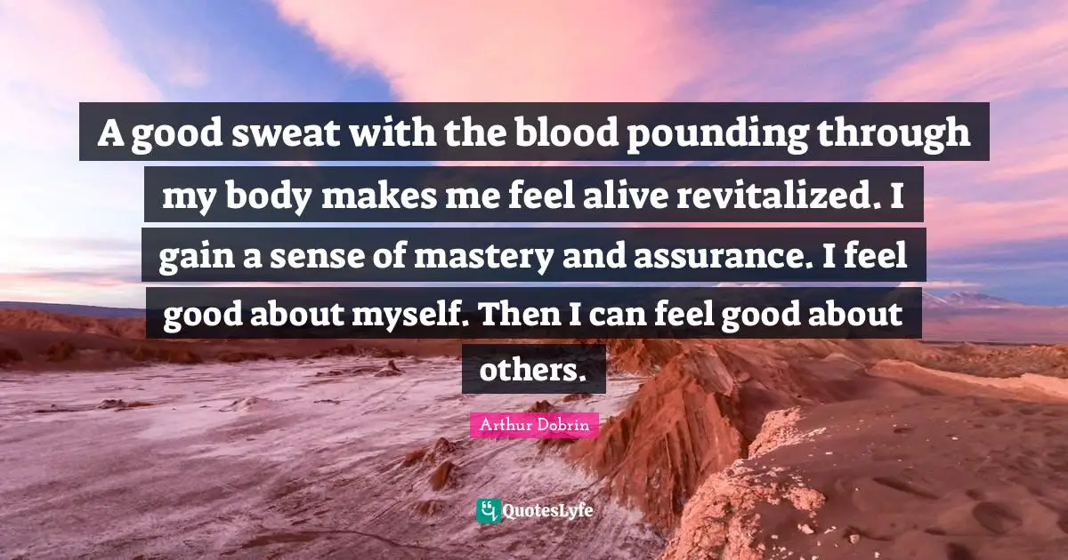 A good sweat with the blood pounding through my body makes me feel alive revitalized. I gain a sense of mastery and assurance. I feel good about myself. Then I can feel good about others.