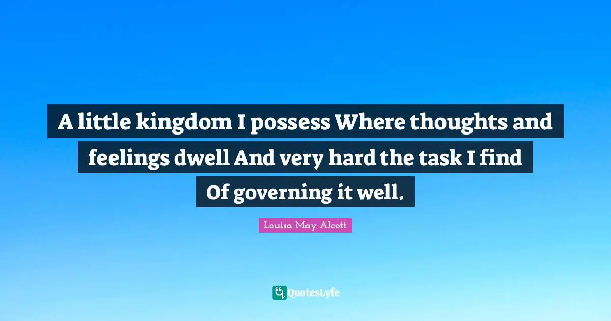 A little kingdom I possess Where thoughts and feelings dwell And very hard the task I find Of governing it well.