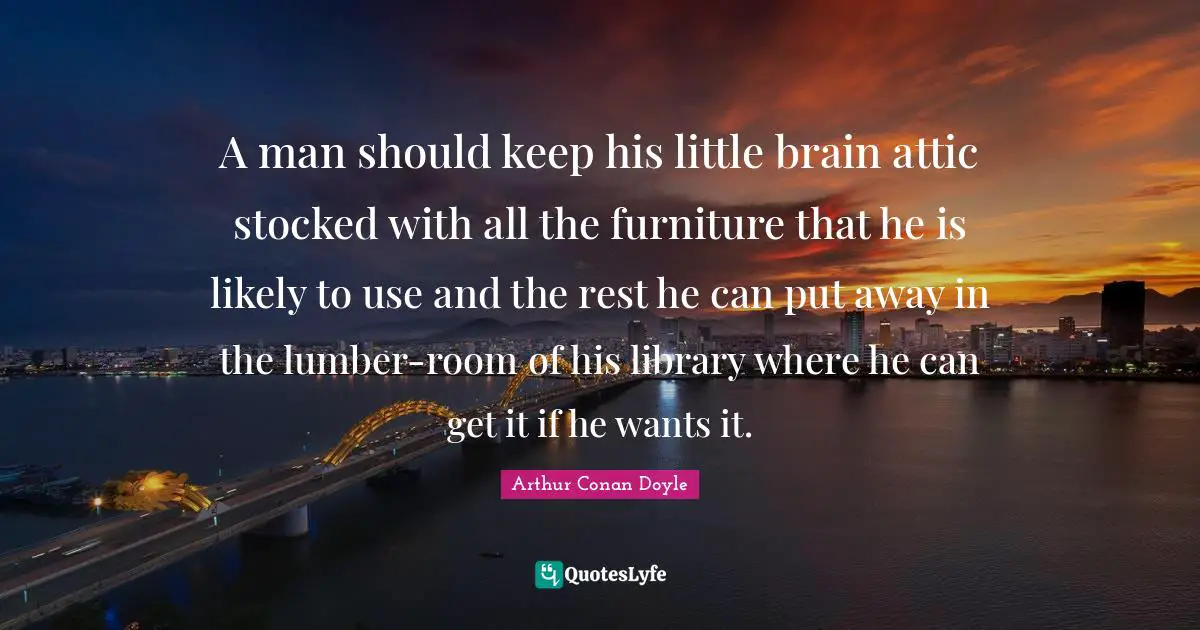 A man should keep his little brain attic stocked with all the furniture that he is likely to use and the rest he can put away in the lumber-room of his library where he can get it if he wants it.