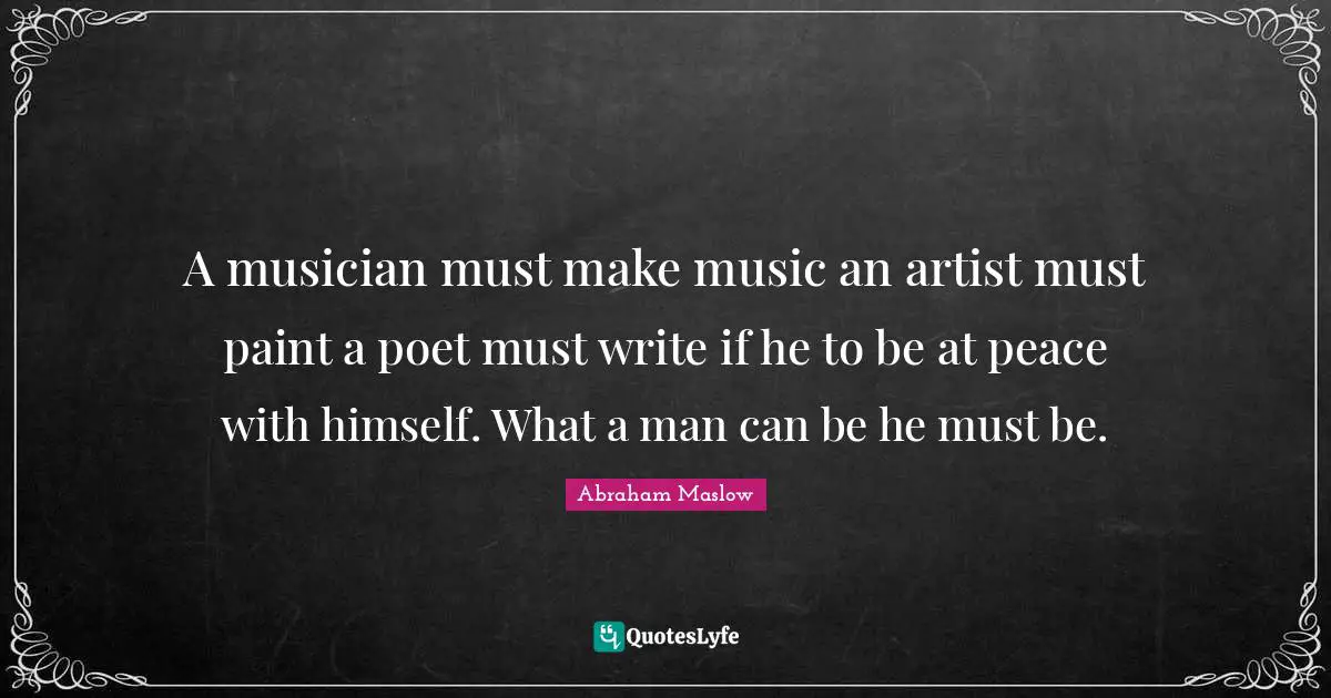 A musician must make music an artist must paint a poet must write if he to be at peace with himself. What a man can be he must be.