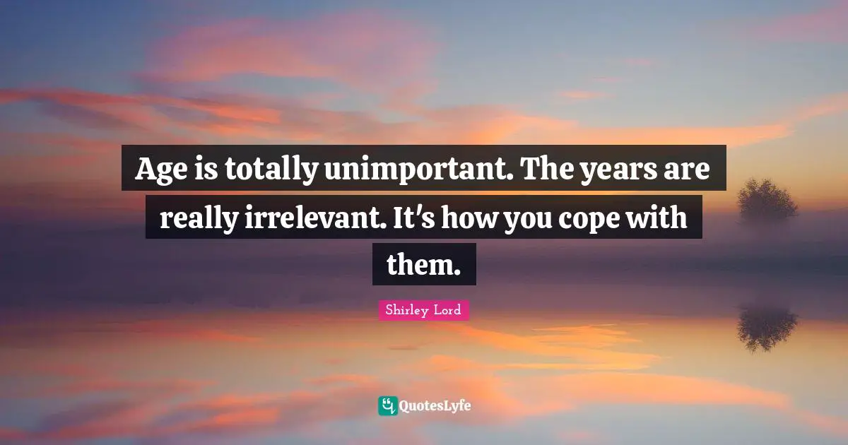 Age is totally unimportant. The years are really irrelevant. It's how you cope with them.