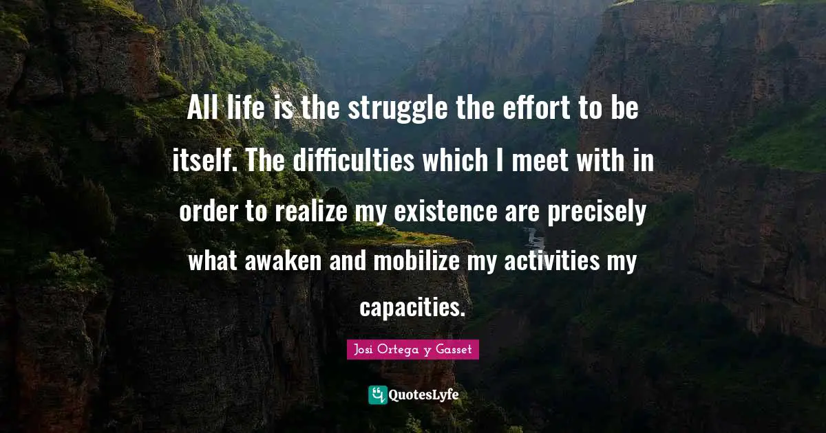 All life is the struggle the effort to be itself. The difficulties which I meet with in order to realize my existence are precisely what awaken and mobilize my activities my capacities.