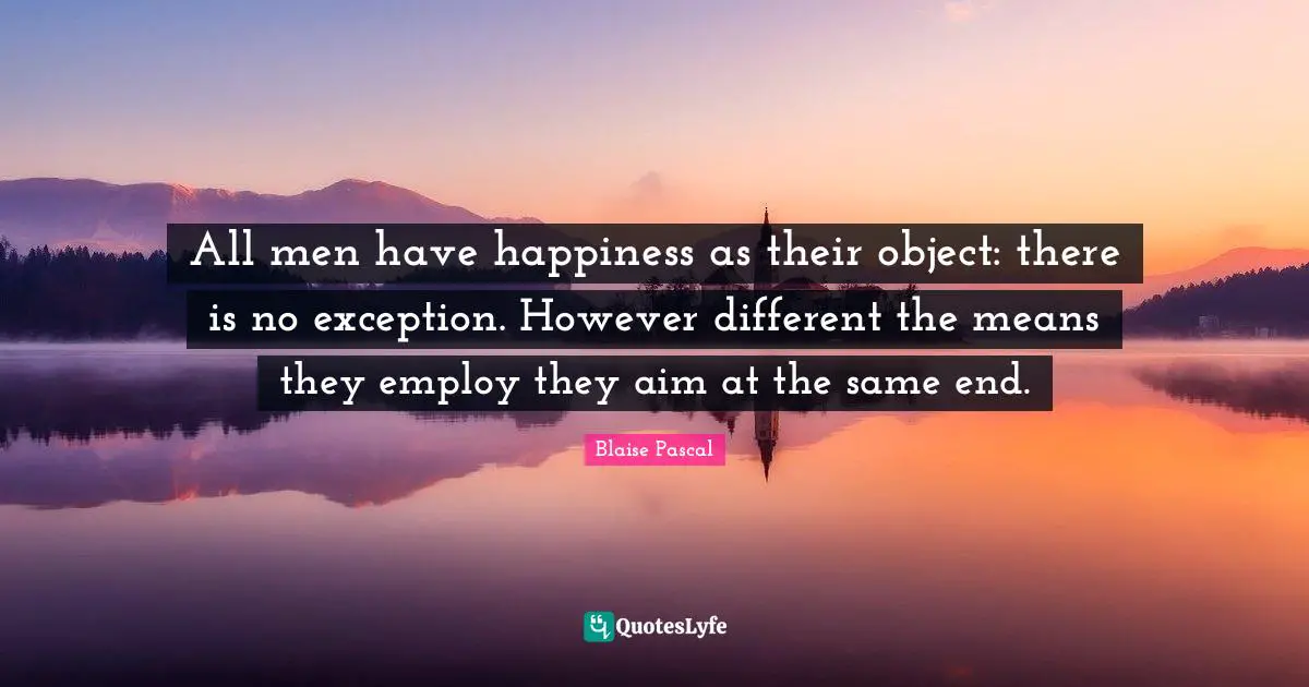 All men have happiness as their object: there is no exception. However different the means they employ they aim at the same end.