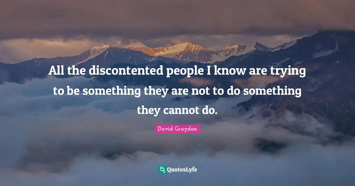 All the discontented people I know are trying to be something they are not to do something they cannot do.