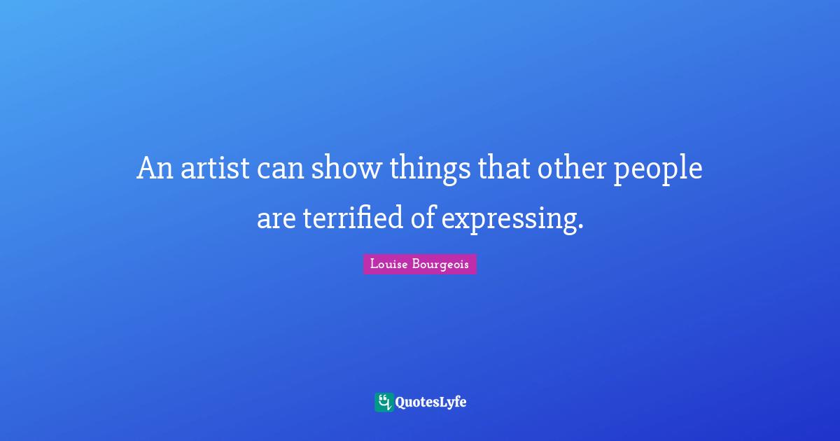 An artist can show things that other people are terrified of expressing.