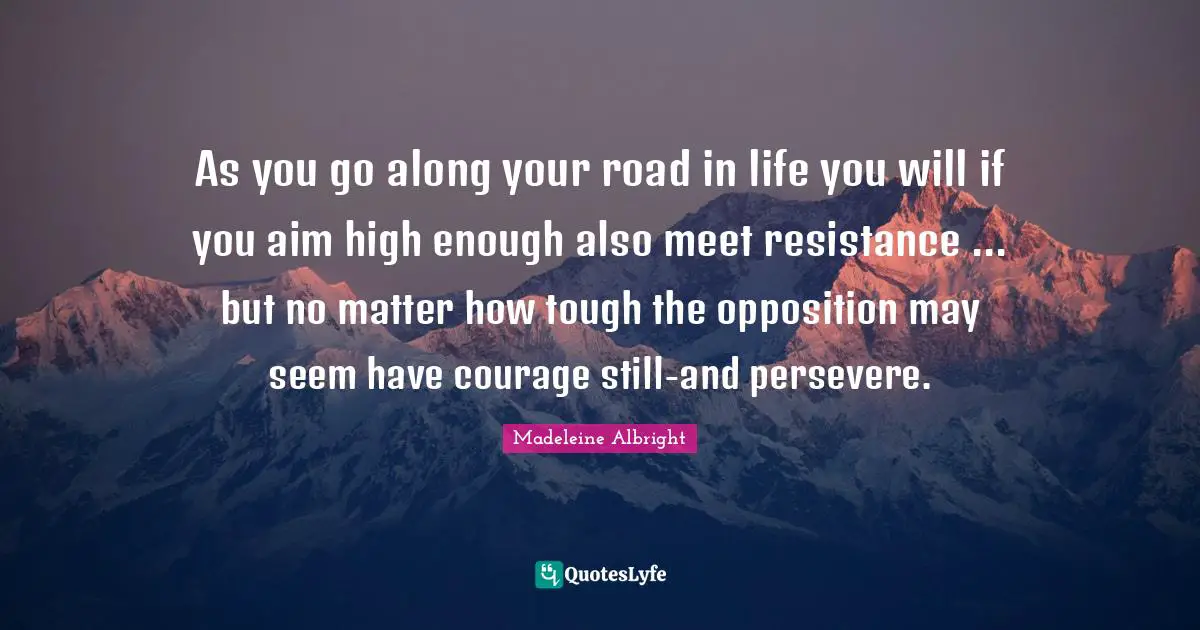 As you go along your road in life you will if you aim high enough also meet resistance ... but no matter how tough the opposition may seem have courage still-and persevere.