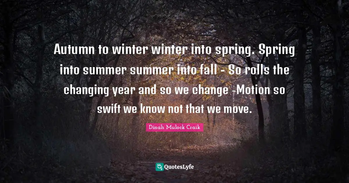 Autumn to winter winter into spring. Spring into summer summer into fall - So rolls the changing year and so we change -Motion so swift we know not that we move.