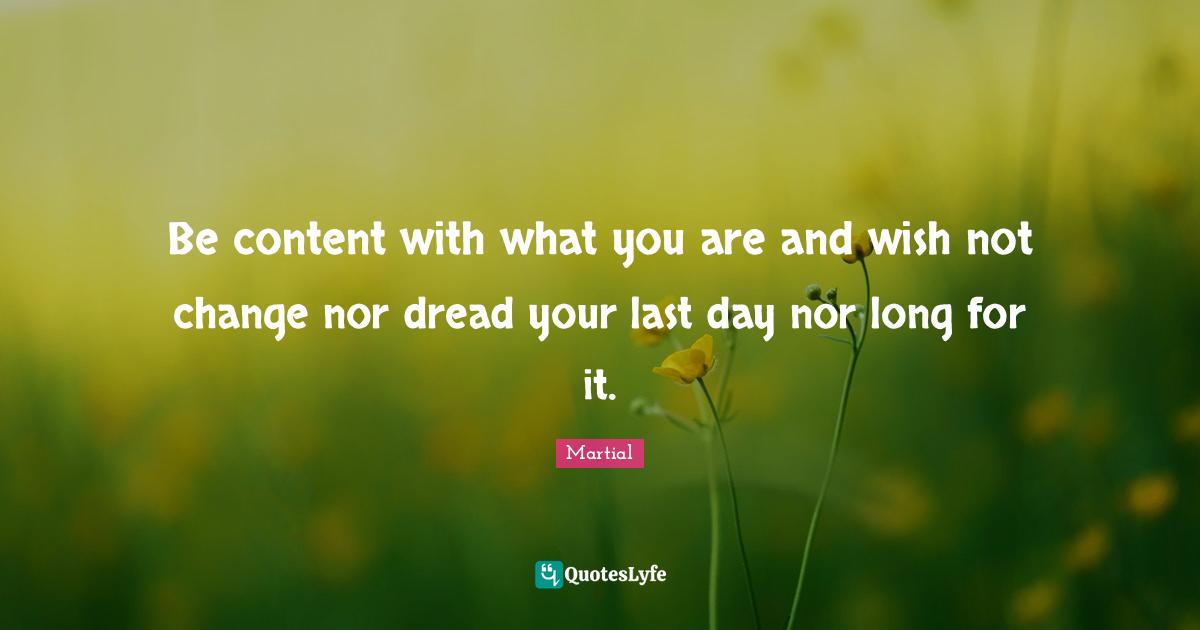 Be content with what you are and wish not change nor dread your last day nor long for it.